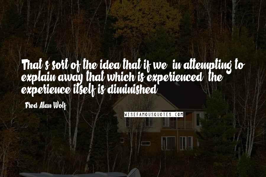 Fred Alan Wolf quotes: That's sort of the idea that if we, in attempting to explain away that which is experienced, the experience itself is diminished. Fred Alan Wolf quotes: That's sort of the idea that if we, in attempting to explain away that which is experienced, the experience itself is diminished.