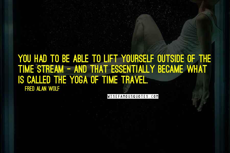 Fred Alan Wolf quotes: You had to be able to lift yourself outside of the time stream - and that essentially became what is called the yoga of time travel.