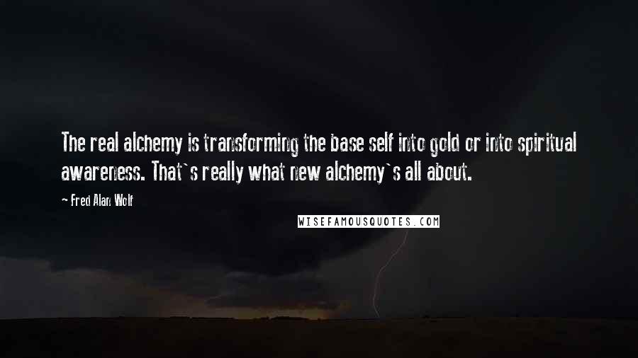 Fred Alan Wolf quotes: The real alchemy is transforming the base self into gold or into spiritual awareness. That's really what new alchemy's all about. Fred Alan Wolf quotes: The real alchemy is transforming the base self into gold or into spiritual awareness. That's really what new alchemy's all about.