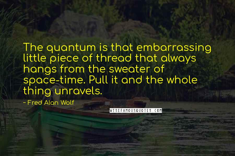 Fred Alan Wolf quotes: The quantum is that embarrassing little piece of thread that always hangs from the sweater of space-time. Pull it and the whole thing unravels. Fred Alan Wolf quotes: The quantum is that embarrassing little piece of thread that always hangs from the sweater of space-time. Pull it and the whole thing unravels.
