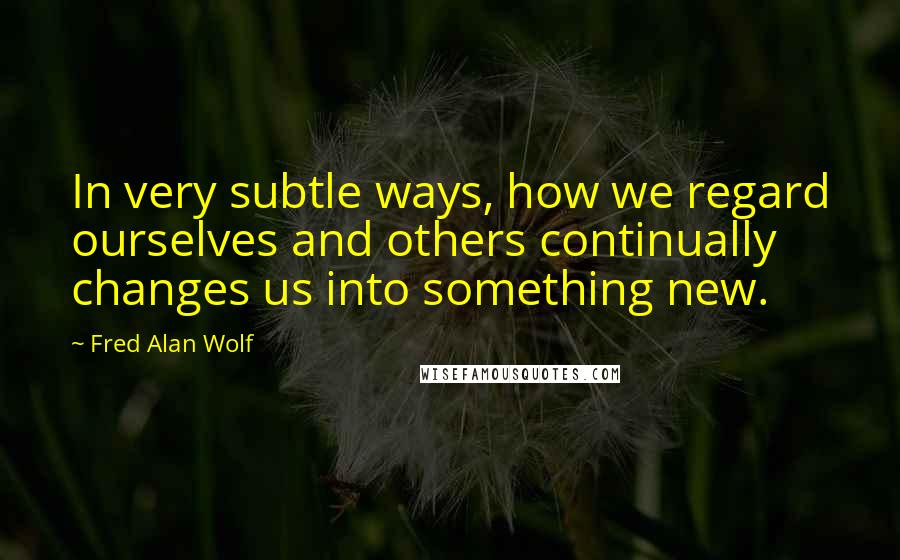 Fred Alan Wolf quotes: In very subtle ways, how we regard ourselves and others continually changes us into something new.
