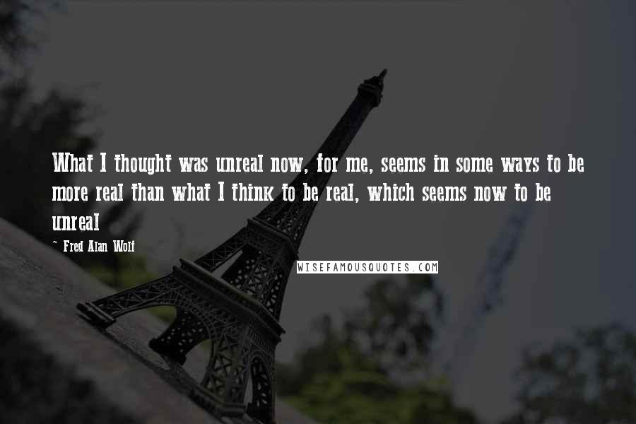 Fred Alan Wolf quotes: What I thought was unreal now, for me, seems in some ways to be more real than what I think to be real, which seems now to be unreal