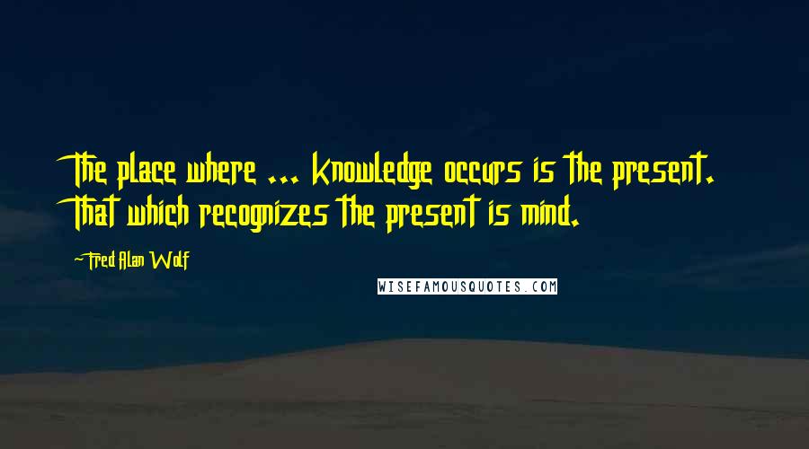 Fred Alan Wolf quotes: The place where ... knowledge occurs is the present. That which recognizes the present is mind.