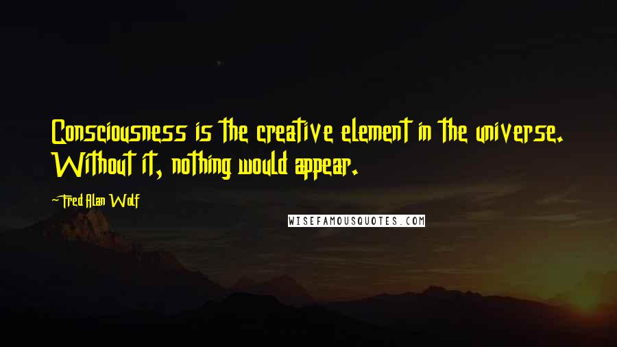 Fred Alan Wolf quotes: Consciousness is the creative element in the universe. Without it, nothing would appear.