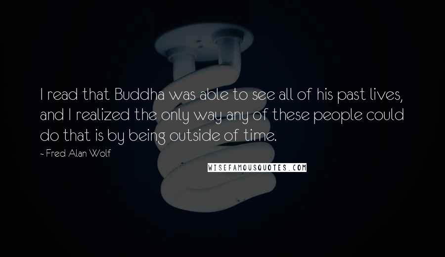 Fred Alan Wolf quotes: I read that Buddha was able to see all of his past lives, and I realized the only way any of these people could do that is by being outside Fred Alan Wolf quotes: I read that Buddha was able to see all of his past lives, and I realized the only way any of these people could do that is by being outside