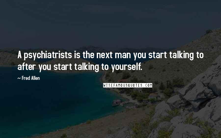 Fred Allen quotes: A psychiatrists is the next man you start talking to after you start talking to yourself.