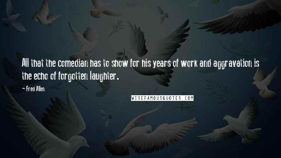 Fred Allen quotes: All that the comedian has to show for his years of work and aggravation is the echo of forgotten laughter. Fred Allen quotes: All that the comedian has to show for his years of work and aggravation is the echo of forgotten laughter.
