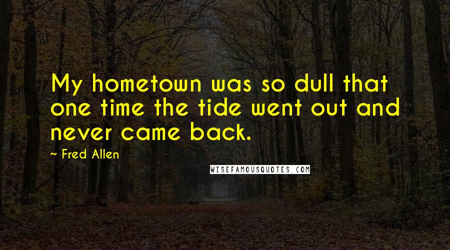 Fred Allen quotes: My hometown was so dull that one time the tide went out and never came back.