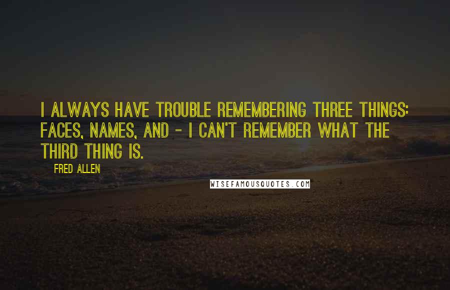 Fred Allen quotes: I always have trouble remembering three things: faces, names, and - I can't remember what the third thing is. Fred Allen quotes: I always have trouble remembering three things: faces, names, and - I can't remember what the third thing is.