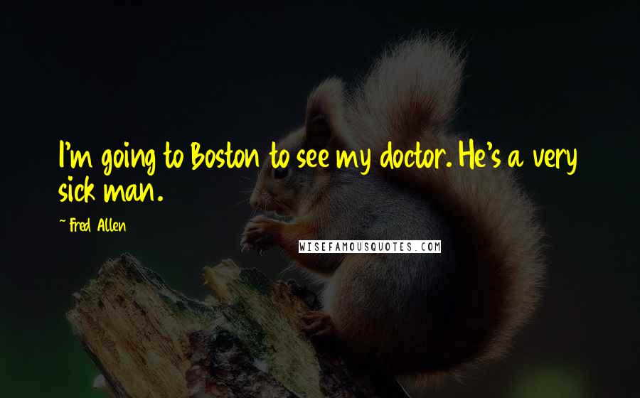 Fred Allen quotes: I'm going to Boston to see my doctor. He's a very sick man.