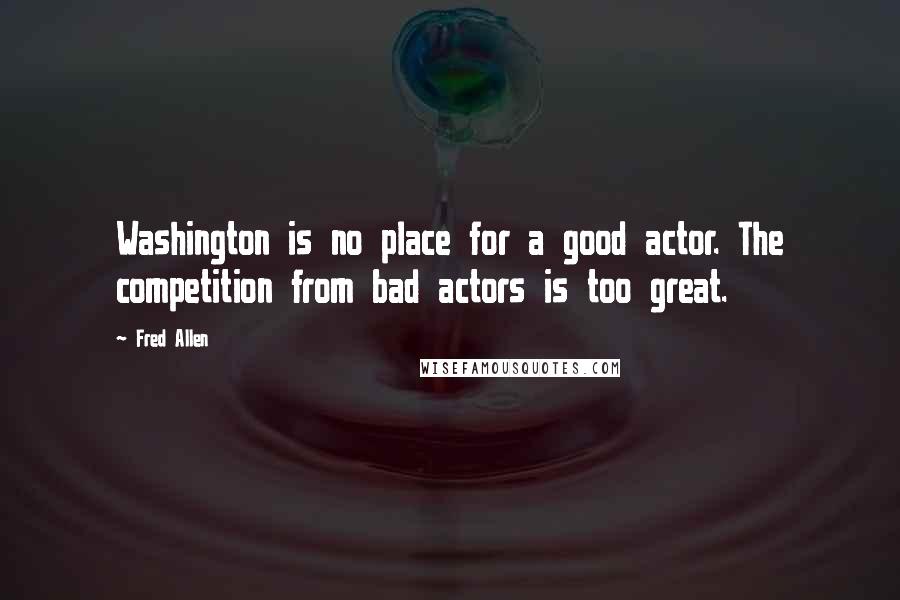 Fred Allen quotes: Washington is no place for a good actor. The competition from bad actors is too great.