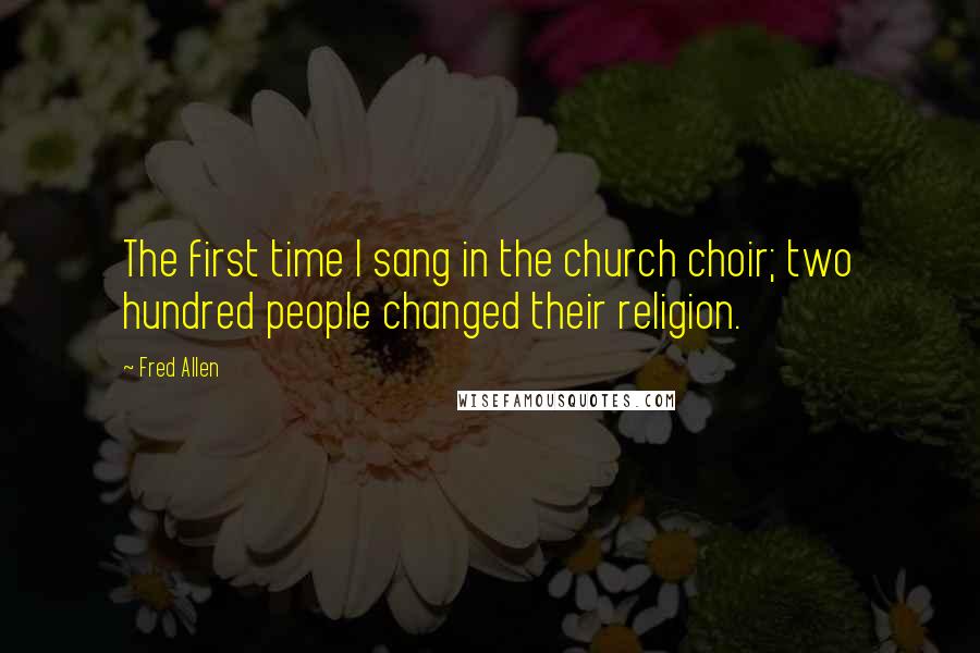 Fred Allen quotes: The first time I sang in the church choir; two hundred people changed their religion.