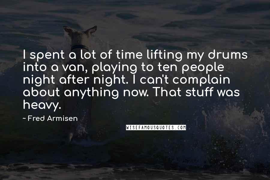 Fred Armisen quotes: I spent a lot of time lifting my drums into a van, playing to ten people night after night. I can't complain about anything now. That stuff was heavy.