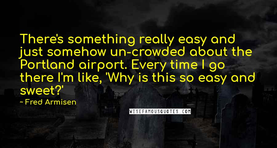 Fred Armisen quotes: There's something really easy and just somehow un-crowded about the Portland airport. Every time I go there I'm like, 'Why is this so easy and sweet?'