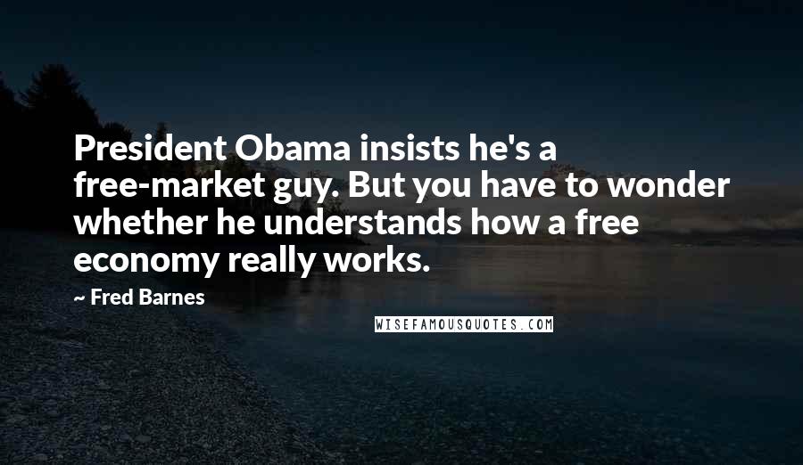 Fred Barnes quotes: President Obama insists he's a free-market guy. But you have to wonder whether he understands how a free economy really works.