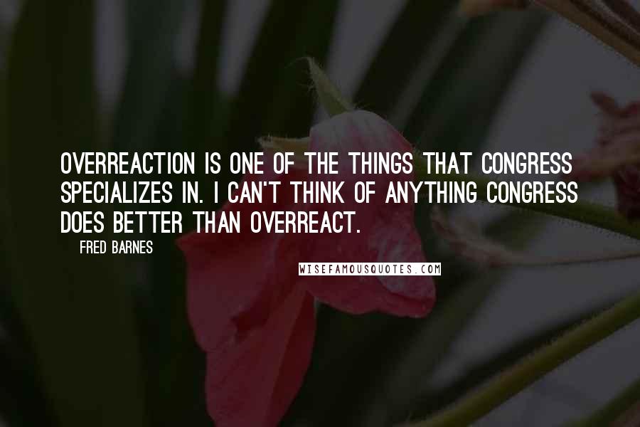 Fred Barnes quotes: Overreaction is one of the things that congress specializes in. I can't think of anything congress does better than overreact.