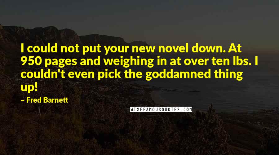 Fred Barnett quotes: I could not put your new novel down. At 950 pages and weighing in at over ten lbs. I couldn't even pick the goddamned thing up!