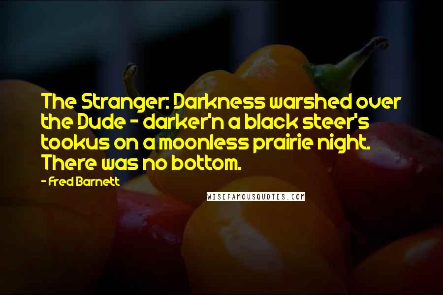 Fred Barnett quotes: The Stranger: Darkness warshed over the Dude - darker'n a black steer's tookus on a moonless prairie night. There was no bottom.