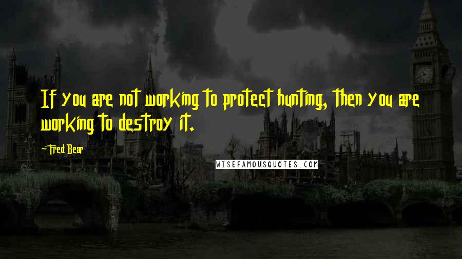 Fred Bear quotes: If you are not working to protect hunting, then you are working to destroy it.