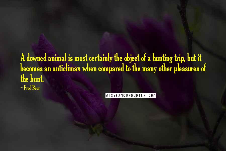 Fred Bear quotes: A downed animal is most certainly the object of a hunting trip, but it becomes an anticlimax when compared to the many other pleasures of the hunt.