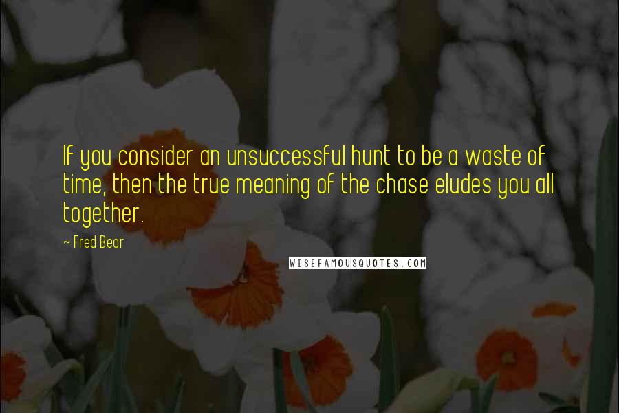 Fred Bear quotes: If you consider an unsuccessful hunt to be a waste of time, then the true meaning of the chase eludes you all together.