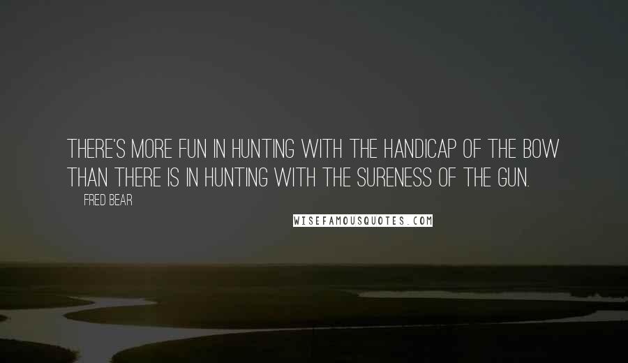 Fred Bear quotes: There's more fun in hunting with the handicap of the bow than there is in hunting with the sureness of the gun.