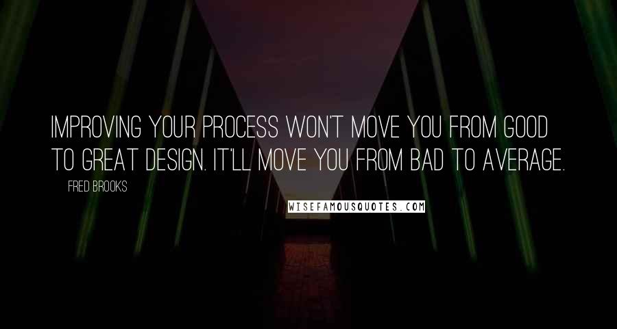 Fred Brooks quotes: Improving your process won't move you from good to great design. It'll move you from bad to average.