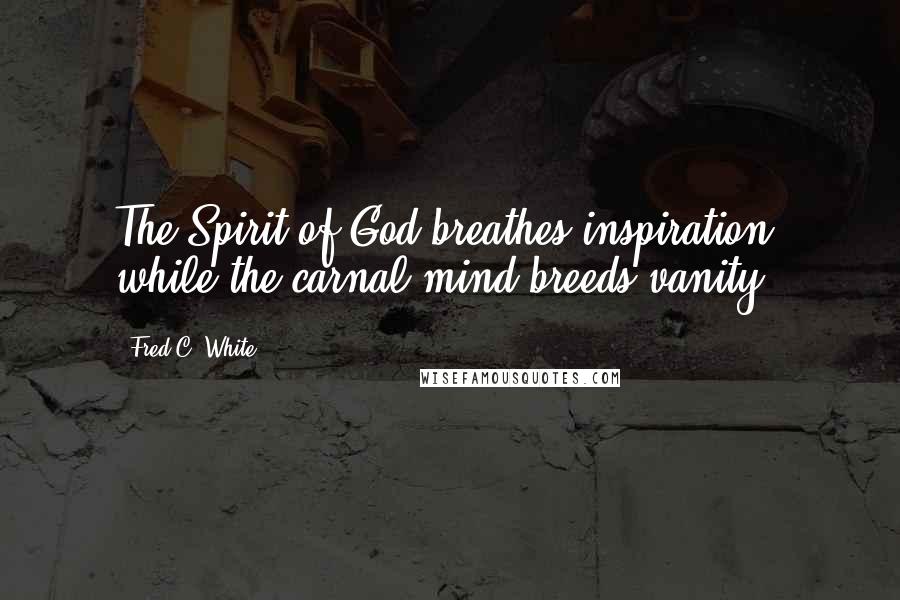 Fred C. White quotes: The Spirit of God breathes inspiration, while the carnal mind breeds vanity.