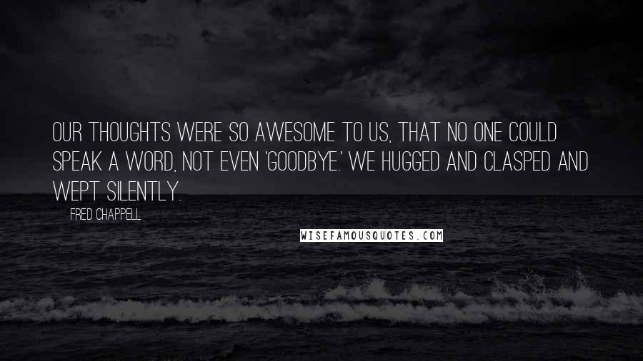 Fred Chappell quotes: Our thoughts were so awesome to us, that no one could speak a word, not even 'Goodbye.' We hugged and clasped and wept silently. Fred Chappell quotes: Our thoughts were so awesome to us, that no one could speak a word, not even 'Goodbye.' We hugged and clasped and wept silently.