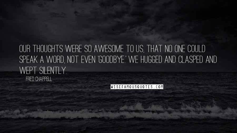 Fred Chappell quotes: Our thoughts were so awesome to us, that no one could speak a word, not even 'Goodbye.' We hugged and clasped and wept silently.