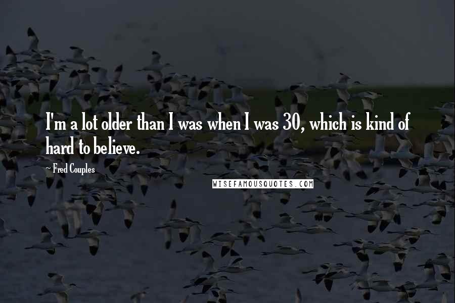 Fred Couples quotes: I'm a lot older than I was when I was 30, which is kind of hard to believe.