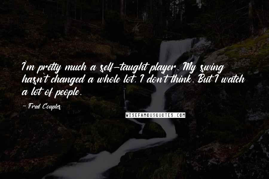 Fred Couples quotes: I'm pretty much a self-taught player. My swing hasn't changed a whole lot, I don't think. But I watch a lot of people.