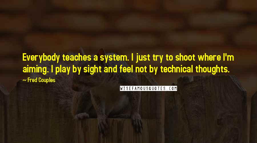 Fred Couples quotes: Everybody teaches a system. I just try to shoot where I'm aiming. I play by sight and feel not by technical thoughts.