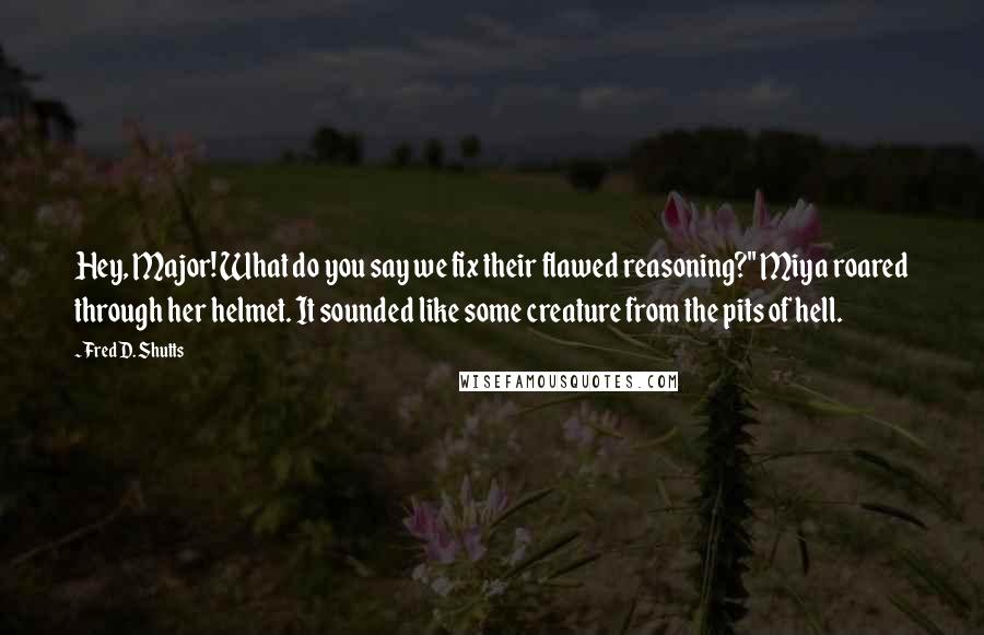 Fred D. Shutts quotes: Hey, Major! What do you say we fix their flawed reasoning?" Miya roared through her helmet. It sounded like some creature from the pits of hell. Fred D. Shutts quotes: Hey, Major! What do you say we fix their flawed reasoning?" Miya roared through her helmet. It sounded like some creature from the pits of hell.
