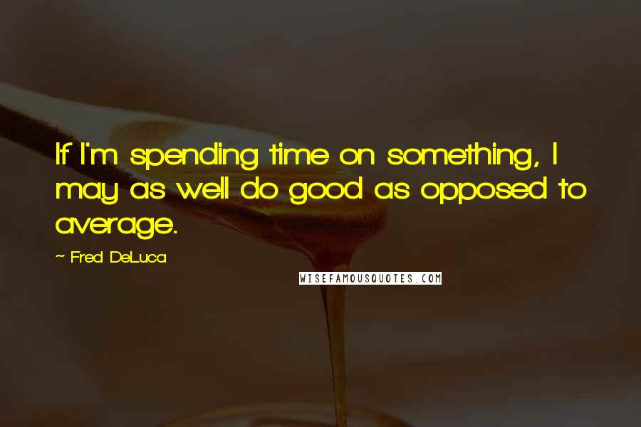 Fred DeLuca quotes: If I'm spending time on something, I may as well do good as opposed to average.