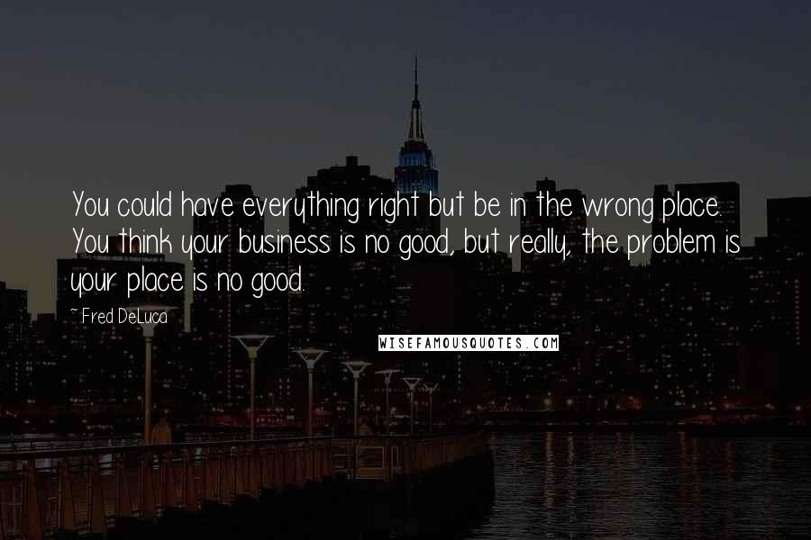 Fred DeLuca quotes: You could have everything right but be in the wrong place. You think your business is no good, but really, the problem is your place is no good.