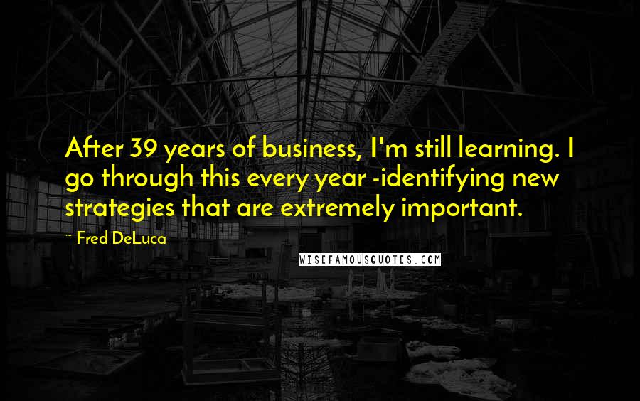 Fred DeLuca quotes: After 39 years of business, I'm still learning. I go through this every year -identifying new strategies that are extremely important.