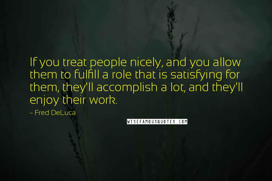 Fred DeLuca quotes: If you treat people nicely, and you allow them to fulfill a role that is satisfying for them, they'll accomplish a lot, and they'll enjoy their work.