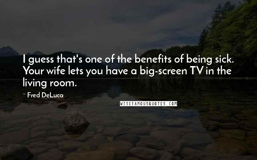 Fred DeLuca quotes: I guess that's one of the benefits of being sick. Your wife lets you have a big-screen TV in the living room.