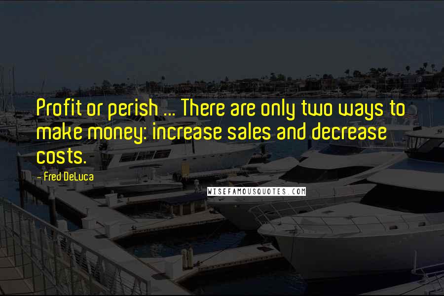 Fred DeLuca quotes: Profit or perish ... There are only two ways to make money: increase sales and decrease costs.