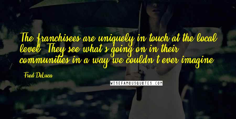 Fred DeLuca quotes: The franchisees are uniquely in touch at the local level. They see what's going on in their communities in a way we couldn't ever imagine.