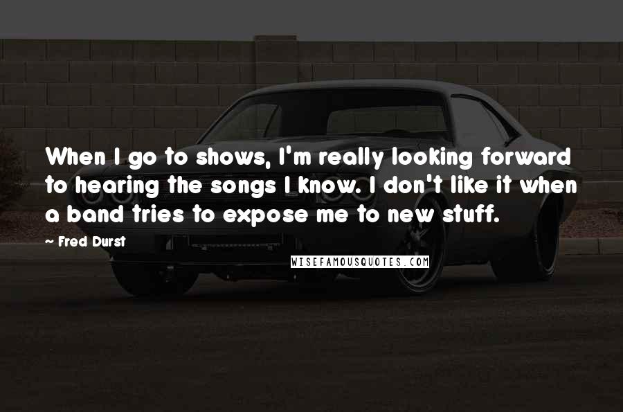 Fred Durst quotes: When I go to shows, I'm really looking forward to hearing the songs I know. I don't like it when a band tries to expose me to new stuff.