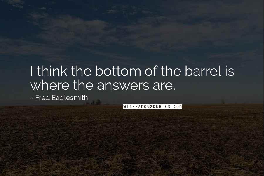 Fred Eaglesmith quotes: I think the bottom of the barrel is where the answers are.