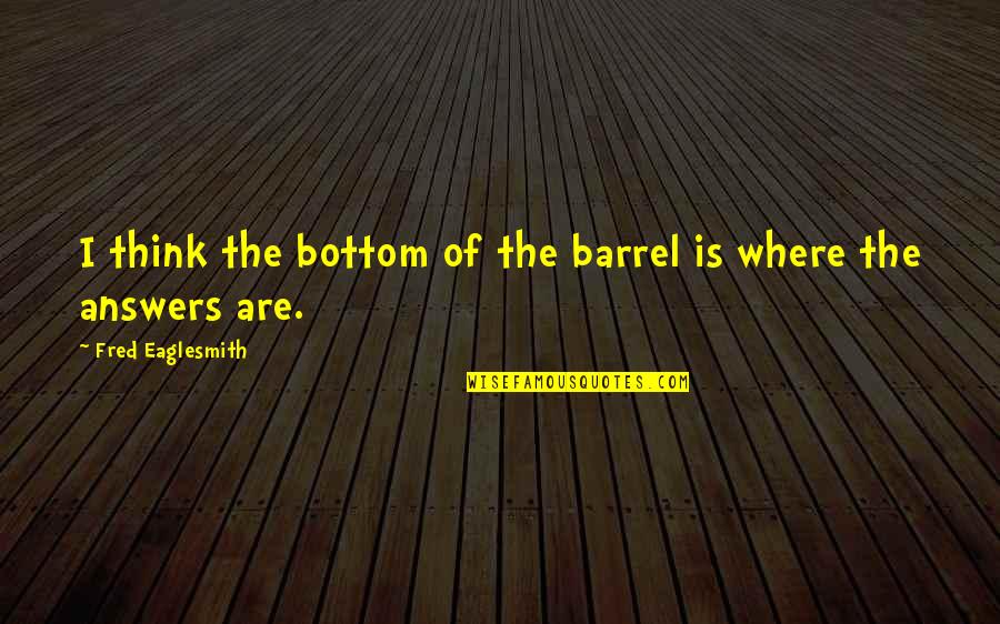 Fred Eaglesmith Quotes By Fred Eaglesmith: I think the bottom of the barrel is