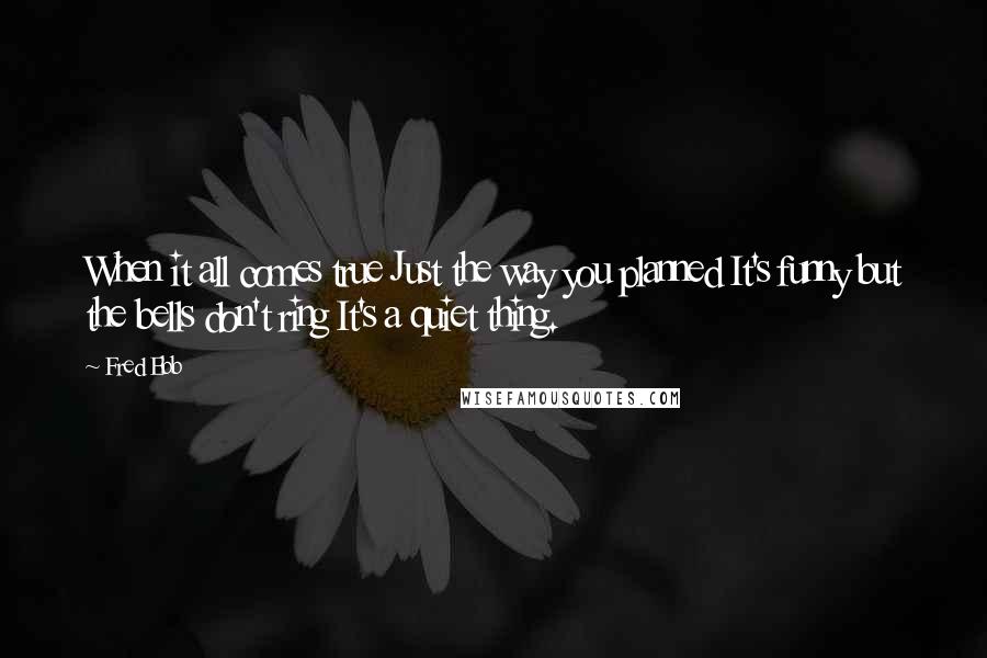 Fred Ebb quotes: When it all comes true Just the way you planned It's funny but the bells don't ring It's a quiet thing.