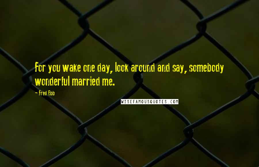 Fred Ebb quotes: For you wake one day, look around and say, somebody wonderful married me.