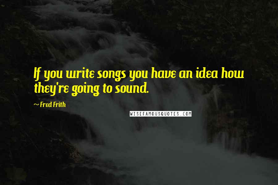 Fred Frith quotes: If you write songs you have an idea how they're going to sound.