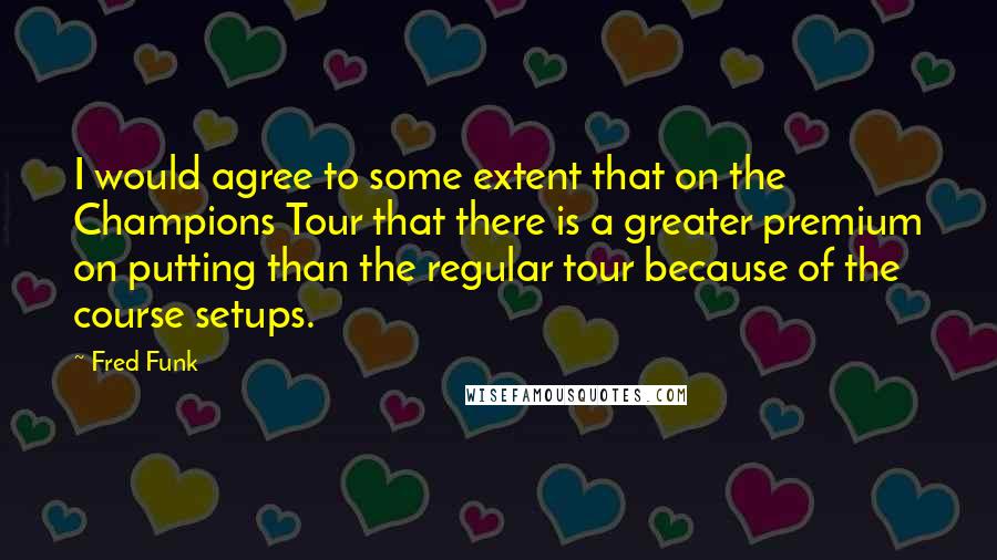 Fred Funk quotes: I would agree to some extent that on the Champions Tour that there is a greater premium on putting than the regular tour because of the course setups.