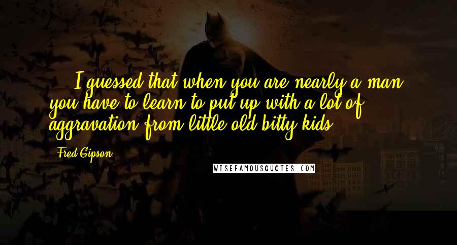 Fred Gipson quotes: ... I guessed that when you are nearly a man, you have to learn to put up with a lot of aggravation from little old bitty kids. Fred Gipson quotes: ... I guessed that when you are nearly a man, you have to learn to put up with a lot of aggravation from little old bitty kids.