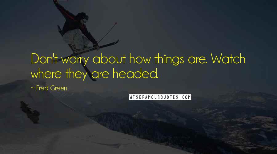 Fred Green quotes: Don't worry about how things are. Watch where they are headed.